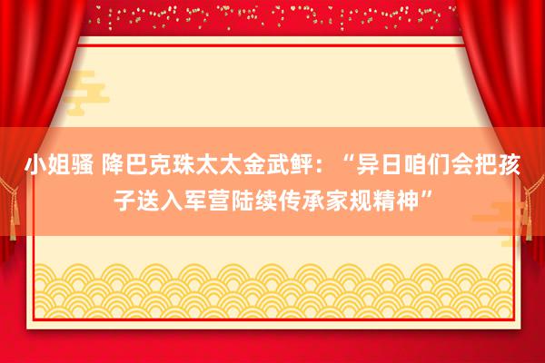 小姐骚 降巴克珠太太金武鲆：“异日咱们会把孩子送入军营陆续传承家规精神”