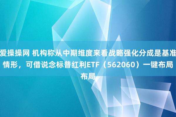 爱操操网 机构称从中期维度来看战略强化分成是基准情形，可借说念标普红利ETF（562060）一键布局