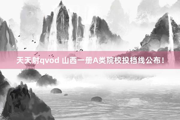 天天射qvod 山西一册A类院校投档线公布！