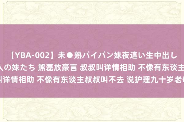 【YBA-002】未●熟パイパン妹夜這い生中出しレイプ 兄に犯された3人の妹たち 熊磊放豪言 叔叔叫详情相助 不像有东谈主叔叔叫不去 说护理九十岁老母亲