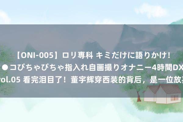 【ONI-005】ロリ専科 キミだけに語りかけ！ロリ校生21人！オマ●コぴちゃぴちゃ指入れ自画撮りオナニー4時間DX vol.05 看完泪目了！董宇辉穿西装的背后，是一位放弃的消防员母亲的情意