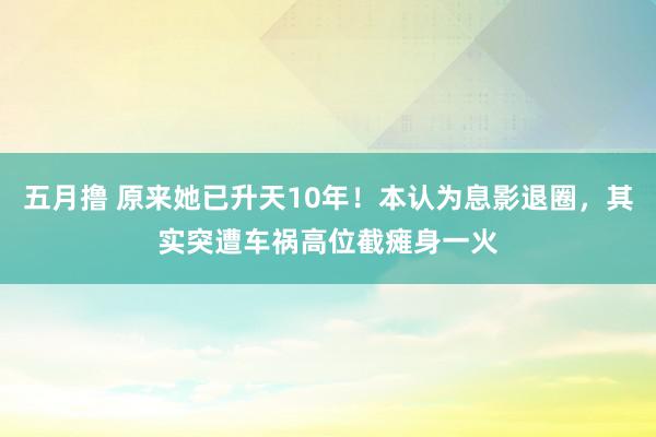 五月撸 原来她已升天10年！本认为息影退圈，其实突遭车祸高位截瘫身一火