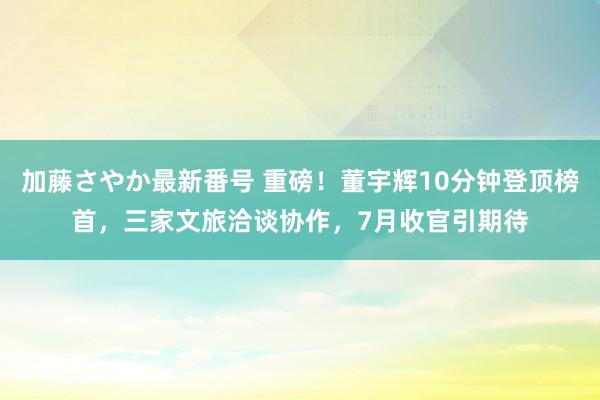 加藤さやか最新番号 重磅！董宇辉10分钟登顶榜首，三家文旅洽谈协作，7月收官引期待