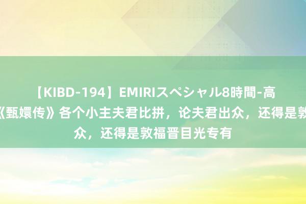 【KIBD-194】EMIRIスペシャル8時間-高画質-特別編 《甄嬛传》各个小主夫君比拼，论夫君出众，还得是敦福晋目光专有