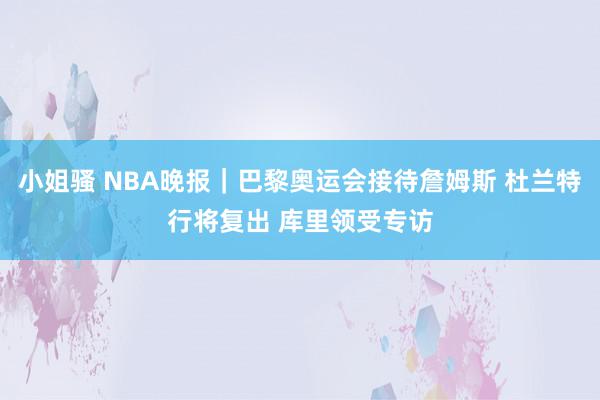 小姐骚 NBA晚报｜巴黎奥运会接待詹姆斯 杜兰特行将复出 库里领受专访