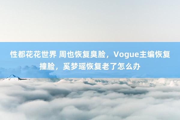 性都花花世界 周也恢复臭脸，Vogue主编恢复撞脸，奚梦瑶恢复老了怎么办