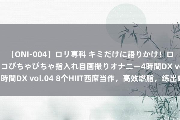 【ONI-004】ロリ専科 キミだけに語りかけ！ロリっ娘20人！オマ●コぴちゃぴちゃ指入れ自画撮りオナニー4時間DX vol.04 8个HIIT西席当作，高效燃脂，练出竣工肌肉