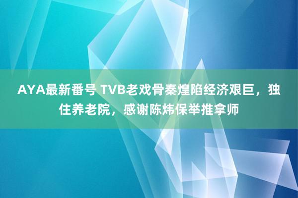 AYA最新番号 TVB老戏骨秦煌陷经济艰巨，独住养老院，感谢陈炜保举推拿师