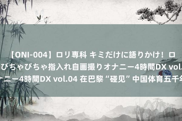 【ONI-004】ロリ専科 キミだけに語りかけ！ロリっ娘20人！オマ●コぴちゃぴちゃ指入れ自画撮りオナニー4時間DX vol.04 在巴黎“碰见”中国体育五千年