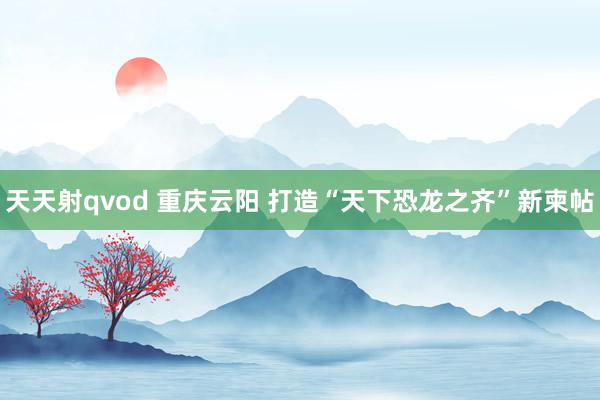 天天射qvod 重庆云阳 打造“天下恐龙之齐”新柬帖