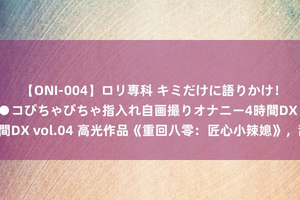 【ONI-004】ロリ専科 キミだけに語りかけ！ロリっ娘20人！オマ●コぴちゃぴちゃ指入れ自画撮りオナニー4時間DX vol.04 高光作品《重回八零：匠心小辣媳》，甜到掉牙有木有