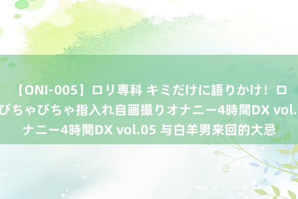 【ONI-005】ロリ専科 キミだけに語りかけ！ロリ校生21人！オマ●コぴちゃぴちゃ指入れ自画撮りオナニー4時間DX vol.05 与白羊男来回的大忌