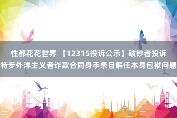 性都花花世界 【12315投诉公示】破钞者投诉特步外洋主义者诈欺合同身手条目解任本身包袱问题