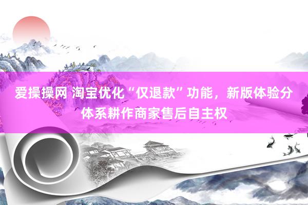 爱操操网 淘宝优化“仅退款”功能，新版体验分体系耕作商家售后自主权