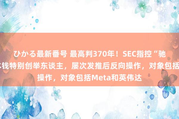 ひかる最新番号 最高判370年！SEC指控“驰名空头”香橼本钱特别创举东谈主，屡次发推后反向操作，对象包括Meta和英伟达