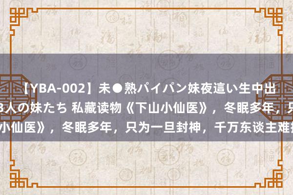 【YBA-002】未●熟パイパン妹夜這い生中出しレイプ 兄に犯された3人の妹たち 私藏读物《下山小仙医》，冬眠多年，只为一旦封神，千万东谈主难挡我！