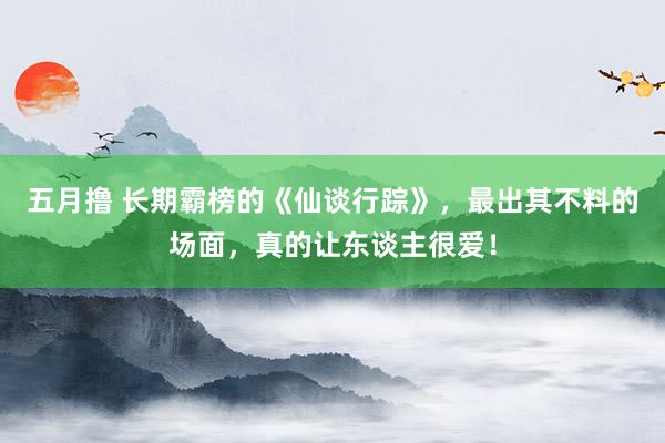 五月撸 长期霸榜的《仙谈行踪》，最出其不料的场面，真的让东谈主很爱！