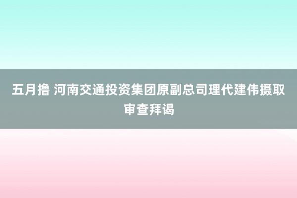 五月撸 河南交通投资集团原副总司理代建伟摄取审查拜谒