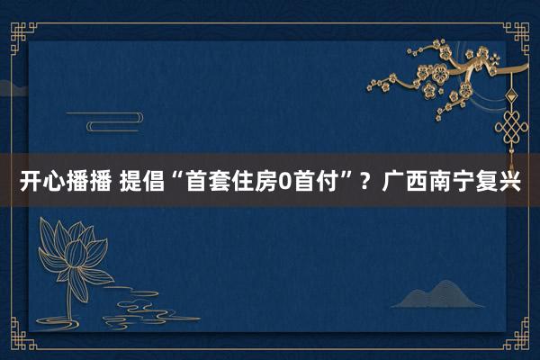 开心播播 提倡“首套住房0首付”？广西南宁复兴