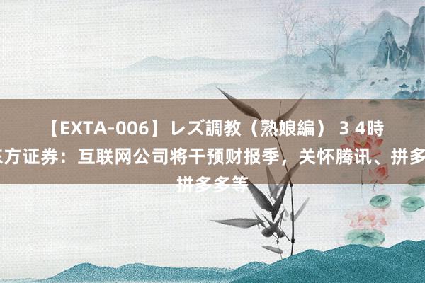 【EXTA-006】レズ調教（熟娘編） 3 4時間 东方证券：互联网公司将干预财报季，关怀腾讯、拼多多等