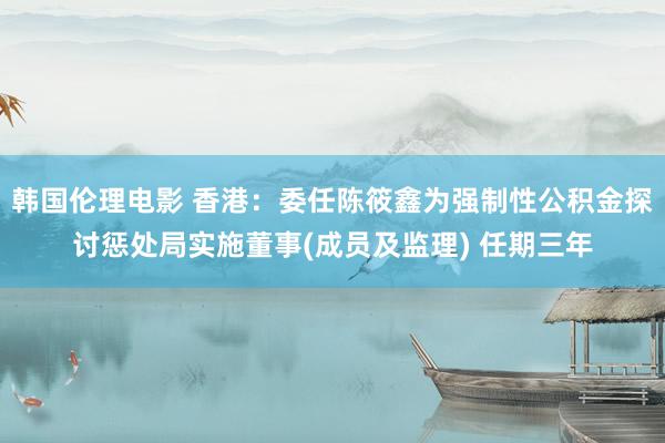 韩国伦理电影 香港：委任陈筱鑫为强制性公积金探讨惩处局实施董事(成员及监理) 任期三年