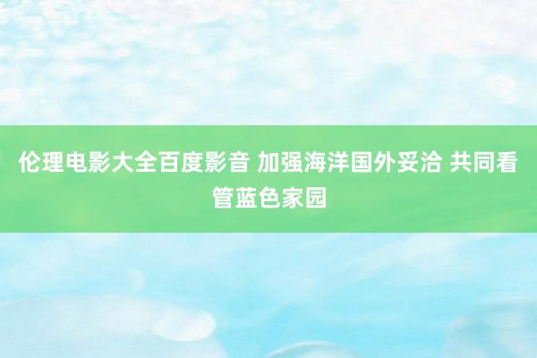 伦理电影大全百度影音 加强海洋国外妥洽 共同看管蓝色家园