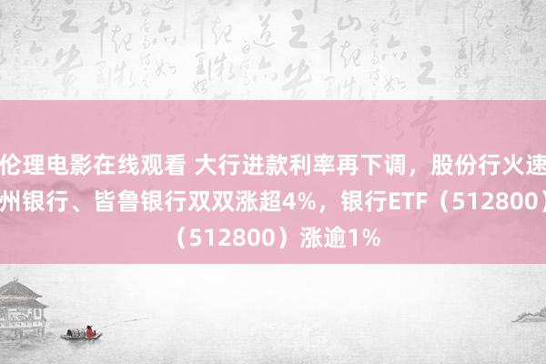 伦理电影在线观看 大行进款利率再下调，股份行火速跟进！杭州银行、皆鲁银行双双涨超4%，银行ETF（512800）涨逾1%