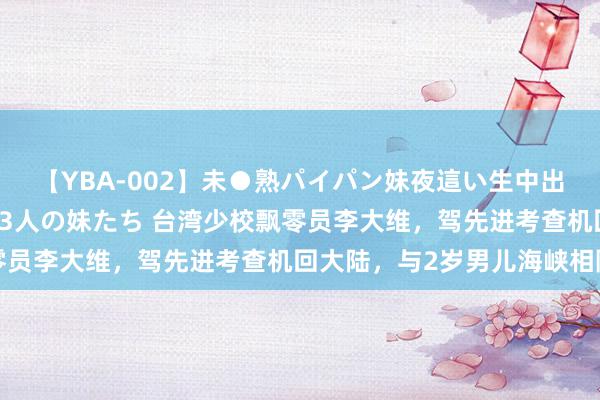 【YBA-002】未●熟パイパン妹夜這い生中出しレイプ 兄に犯された3人の妹たち 台湾少校飘零员李大维，驾先进考查机回大陆，与2岁男儿海峡相隔