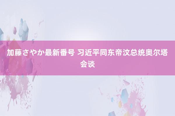 加藤さやか最新番号 习近平同东帝汶总统奥尔塔会谈