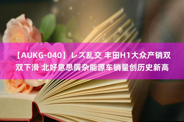 【AUKG-040】レズ乱交 丰田H1大众产销双双下滑 北好意思羼杂能源车销量创历史新高