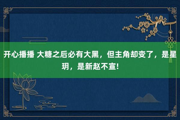 开心播播 大糖之后必有大黑，但主角却变了，是星玥，是新赵不宣!