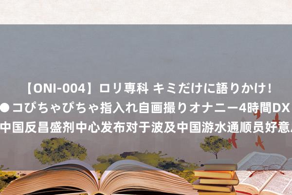 【ONI-004】ロリ専科 キミだけに語りかけ！ロリっ娘20人！オマ●コぴちゃぴちゃ指入れ自画撮りオナニー4時間DX vol.04 中国反昌盛剂中心发布对于波及中国游水通顺员好意思雄酮代谢物阳性案件的声明