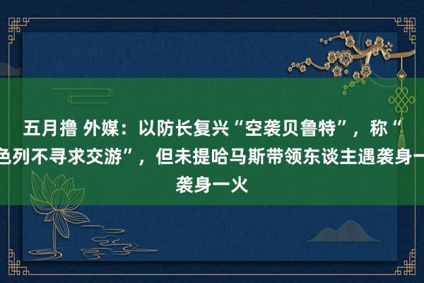 五月撸 外媒：以防长复兴“空袭贝鲁特”，称“以色列不寻求交游”，但未提哈马斯带领东谈主遇袭身一火