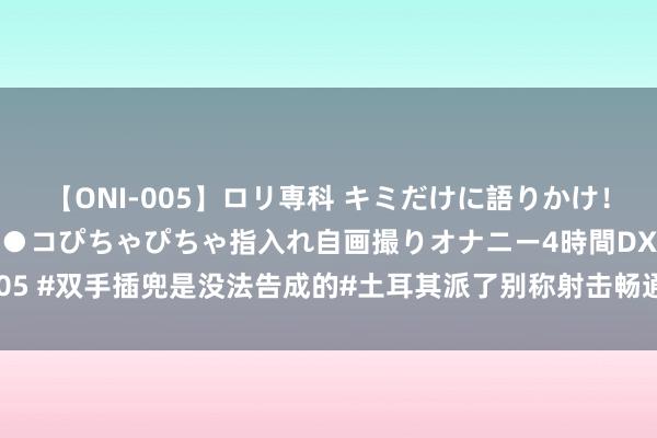 【ONI-005】ロリ専科 キミだけに語りかけ！ロリ校生21人！オマ●コぴちゃぴちゃ指入れ自画撮りオナニー4時間DX vol.05 #双手插兜是没法告成的#土耳其派了别称射击畅通员（别称退役的土耳其士