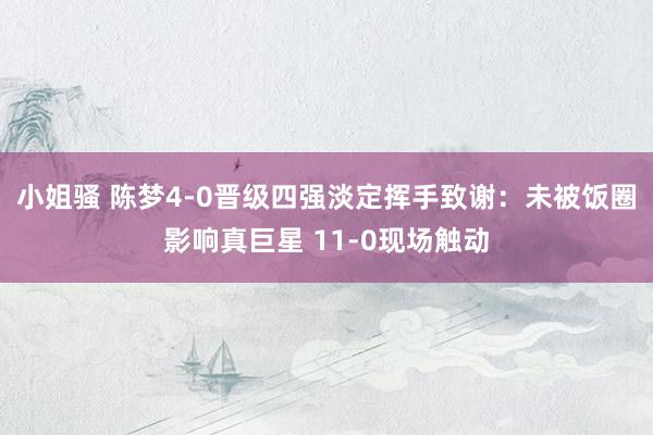 小姐骚 陈梦4-0晋级四强淡定挥手致谢：未被饭圈影响真巨星 11-0现场触动