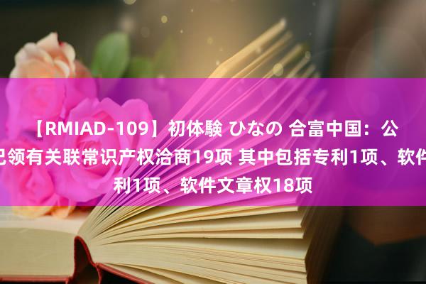 【RMIAD-109】初体験 ひなの 合富中国：公司及子公司已领有关联常识产权洽商19项 其中包括专利1项、软件文章权18项