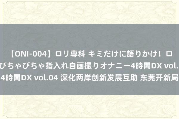 【ONI-004】ロリ専科 キミだけに語りかけ！ロリっ娘20人！オマ●コぴちゃぴちゃ指入れ自画撮りオナニー4時間DX vol.04 深化两岸创新发展互助 东莞开新局启新程