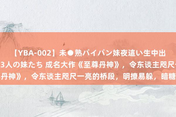 【YBA-002】未●熟パイパン妹夜這い生中出しレイプ 兄に犯された3人の妹たち 成名大作《至尊丹神》，令东谈主咫尺一亮的桥段，明撩易躲，暗糖难防