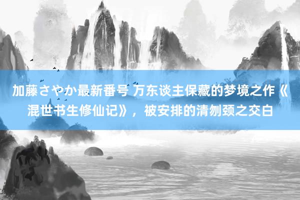 加藤さやか最新番号 万东谈主保藏的梦境之作《混世书生修仙记》，被安排的清刎颈之交白