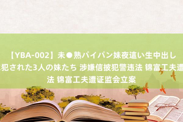 【YBA-002】未●熟パイパン妹夜這い生中出しレイプ 兄に犯された3人の妹たち 涉嫌信披犯警违法 锦富工夫遭证监会立案