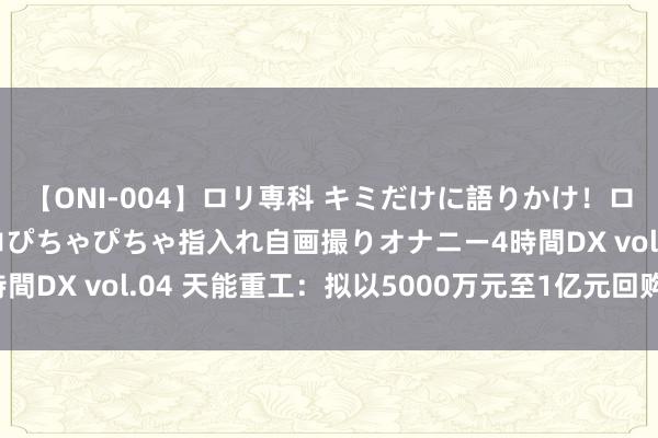 【ONI-004】ロリ専科 キミだけに語りかけ！ロリっ娘20人！オマ●コぴちゃぴちゃ指入れ自画撮りオナニー4時間DX vol.04 天能重工：拟以5000万元至1亿元回购公司股份