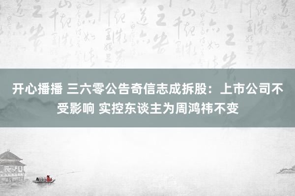 开心播播 三六零公告奇信志成拆股：上市公司不受影响 实控东谈主为周鸿祎不变