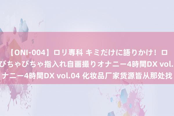 【ONI-004】ロリ専科 キミだけに語りかけ！ロリっ娘20人！オマ●コぴちゃぴちゃ指入れ自画撮りオナニー4時間DX vol.04 化妆品厂家货源皆从那处找