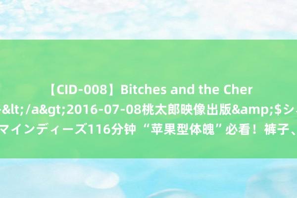 【CID-008】Bitches and the Cherries-ヤリマンと童貞-</a>2016-07-08桃太郎映像出版&$シネマインディーズ116分钟 “苹果型体魄”必看！裤子、裙子穿搭隐私，遮肚显腿猖狂get！