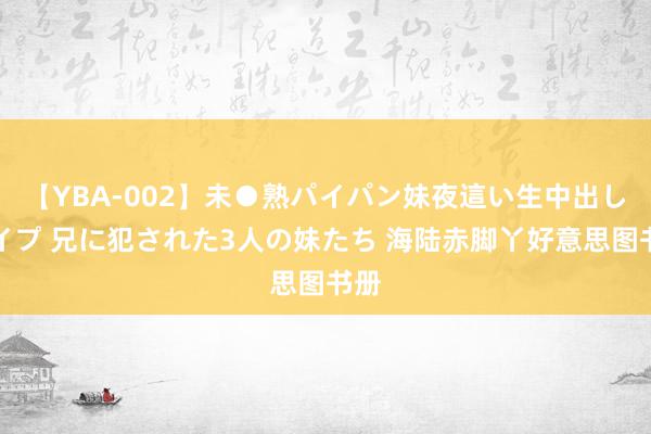 【YBA-002】未●熟パイパン妹夜這い生中出しレイプ 兄に犯された3人の妹たち 海陆赤脚丫好意思图书册