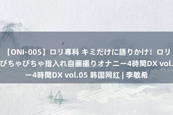 【ONI-005】ロリ専科 キミだけに語りかけ！ロリ校生21人！オマ●コぴちゃぴちゃ指入れ自画撮りオナニー4時間DX vol.05 韩国网红 | 李敏希