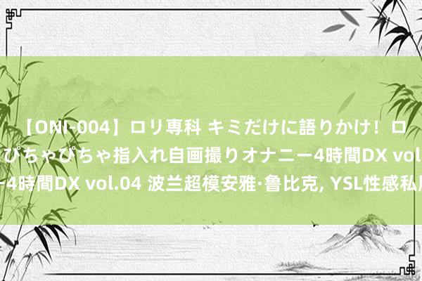 【ONI-004】ロリ専科 キミだけに語りかけ！ロリっ娘20人！オマ●コぴちゃぴちゃ指入れ自画撮りオナニー4時間DX vol.04 波兰超模安雅·鲁比克, YSL性感私服照相