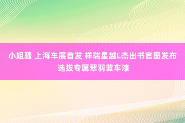 小姐骚 上海车展首发 祥瑞星越L杰出书官图发布 选拔专属翠羽蓝车漆