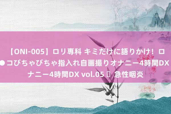 【ONI-005】ロリ専科 キミだけに語りかけ！ロリ校生21人！オマ●コぴちゃぴちゃ指入れ自画撮りオナニー4時間DX vol.05 ​急性咽炎