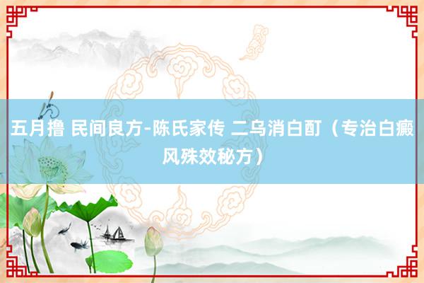 五月撸 民间良方-陈氏家传 二乌消白酊（专治白癜风殊效秘方）